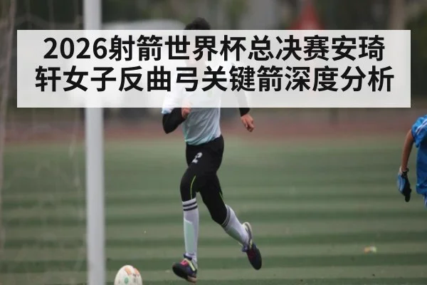 2026射箭世界杯总决赛安琦轩女子反曲弓关键箭深度分析