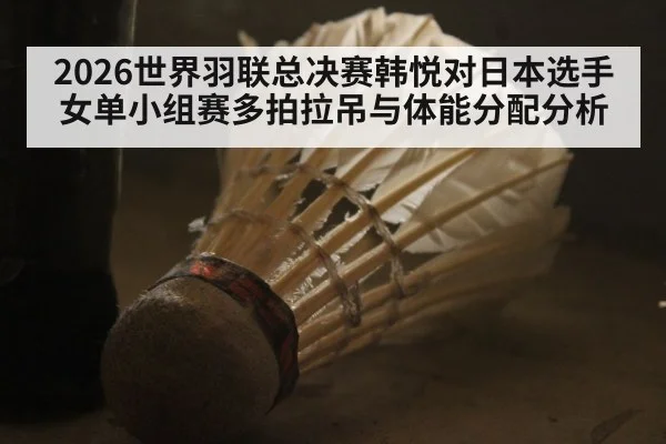 2026世界羽联总决赛韩悦对日本选手女单小组赛多拍拉吊与体能分配分析